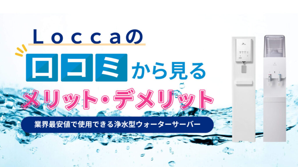 【実際に使用してみた】Locca（ロッカ）の口コミや評判は本当？水道水浄水型ウォーターサーバーの5つのメリットと3つのデメリットを解説！